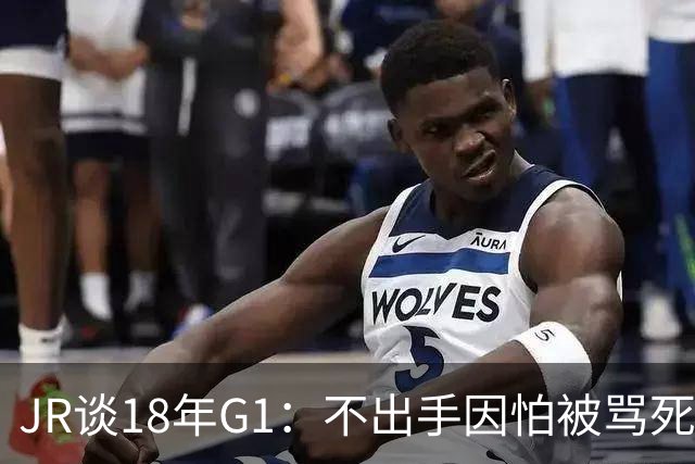 JR谈18年G1：不出手因怕被骂死 老詹拿钱多该他投 他到现在还生气