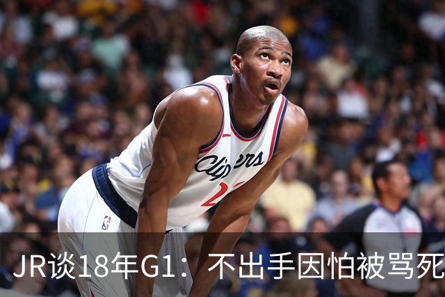 JR谈18年G1：不出手因怕被骂死 老詹拿钱多该他投 他到现在还生气